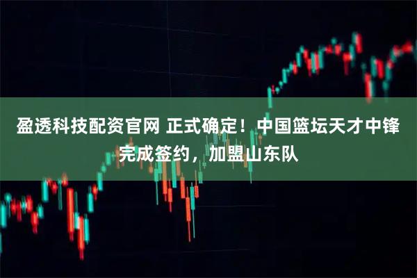 盈透科技配资官网 正式确定！中国篮坛天才中锋完成签约，加盟山东队