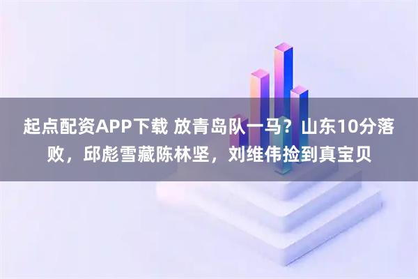 起点配资APP下载 放青岛队一马？山东10分落败，邱彪雪藏陈林坚，刘维伟捡到真宝贝