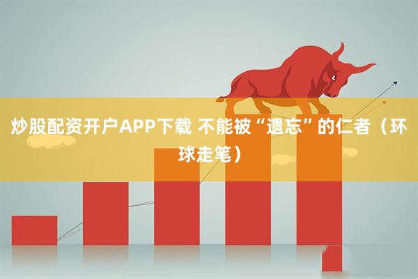 炒股配资开户APP下载 不能被“遗忘”的仁者（环球走笔）