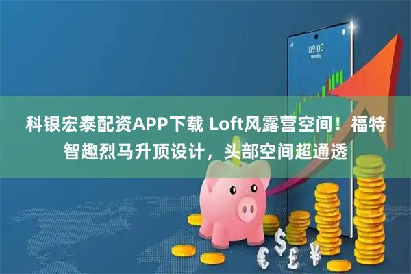 科银宏泰配资APP下载 Loft风露营空间！福特智趣烈马升顶设计，头部空间超通透