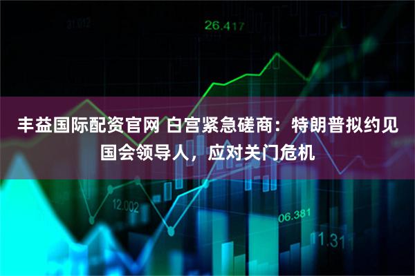 丰益国际配资官网 白宫紧急磋商：特朗普拟约见国会领导人，应对关门危机