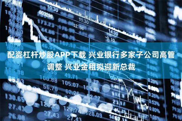 配资杠杆炒股APP下载 兴业银行多家子公司高管调整 兴业金租拟迎新总裁