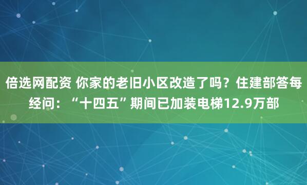 倍选网配资 你家的老旧小区改造了吗？住建部答每经问：“十四五”期间已加装电梯12.9万部
