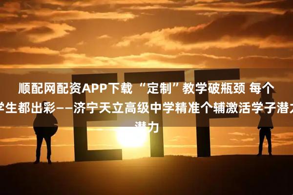 顺配网配资APP下载 “定制”教学破瓶颈 每个学生都出彩——济宁天立高级中学精准个辅激活学子潜力