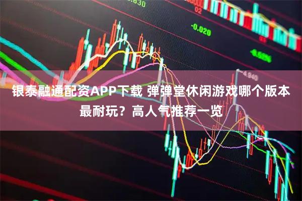 银泰融通配资APP下载 弹弹堂休闲游戏哪个版本最耐玩？高人气推荐一览