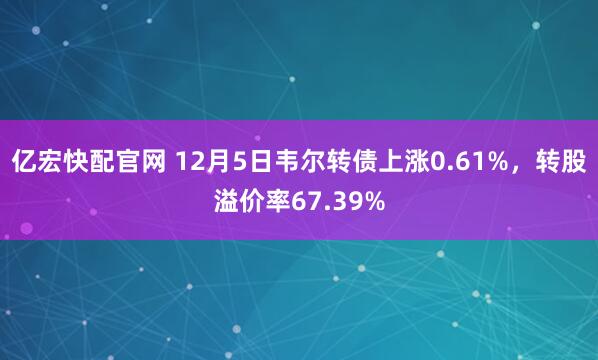 亿宏快配官网 12月5日韦尔转债上涨0.61%，转股溢价率67.39%