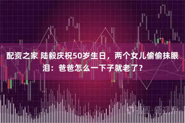 配资之家 陆毅庆祝50岁生日，两个女儿偷偷抹眼泪：爸爸怎么一下子就老了？