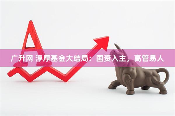 广升网 淳厚基金大结局：国资入主，高管易人