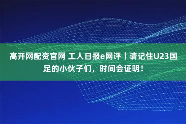 高开网配资官网 工人日报e网评丨请记住U23国足的小伙子们，时间会证明！