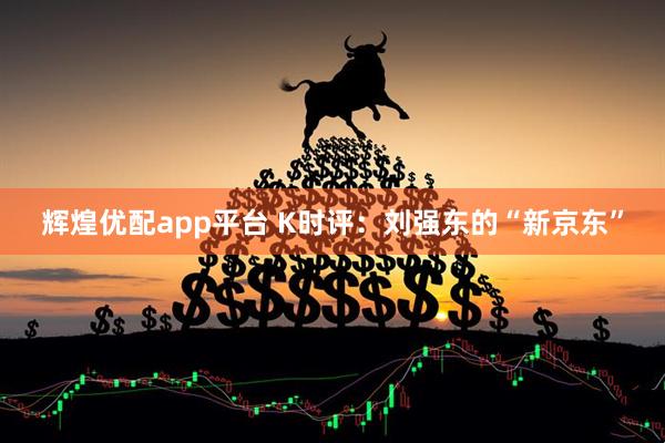 辉煌优配app平台 K时评：刘强东的“新京东”