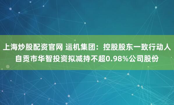 上海炒股配资官网 运机集团：控股股东一致行动人自贡市华智投资拟减持不超0.98%公司股份
