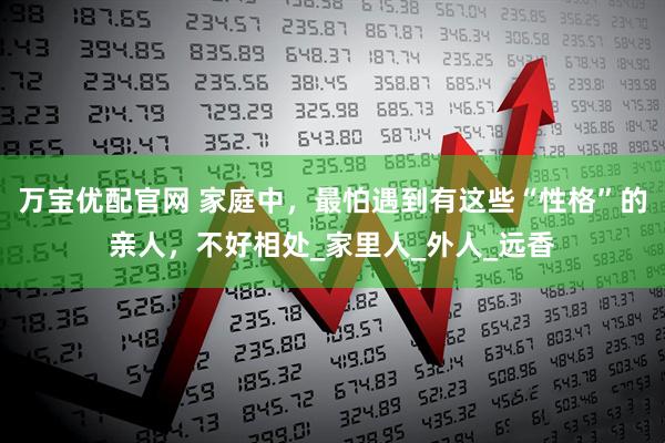 万宝优配官网 家庭中，最怕遇到有这些“性格”的亲人，不好相处_家里人_外人_远香