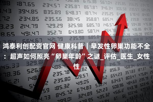 鸿泰利创配资官网 健康科普｜早发性卵巢功能不全：超声如何照亮“卵巢年龄”之谜_评估_医生_女性