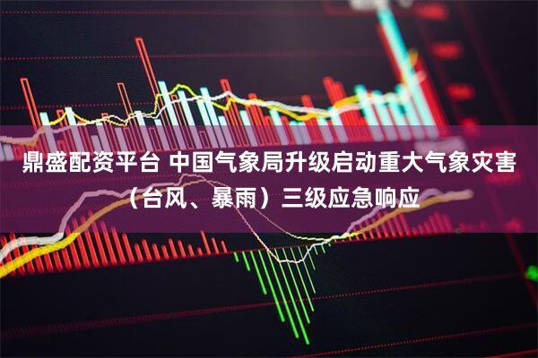 鼎盛配资平台 中国气象局升级启动重大气象灾害（台风、暴雨）三级应急响应