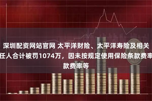 深圳配资网站官网 太平洋财险、太平洋寿险及相关责任人合计被罚1074万，因未按规定使用保险条款费率等