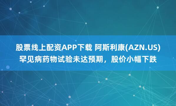 股票线上配资APP下载 阿斯利康(AZN.US)罕见病药物试验未达预期，股价小幅下跌