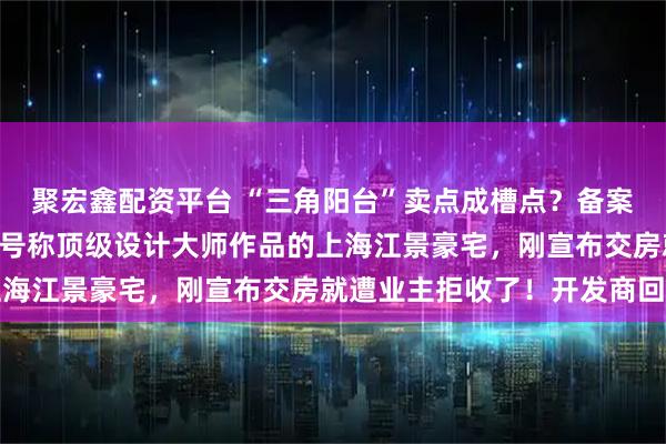 聚宏鑫配资平台 “三角阳台”卖点成槽点？备案均价13万元/平方米，号称顶级设计大师作品的上海江景豪宅，刚宣布交房就遭业主拒收了！开发商回应