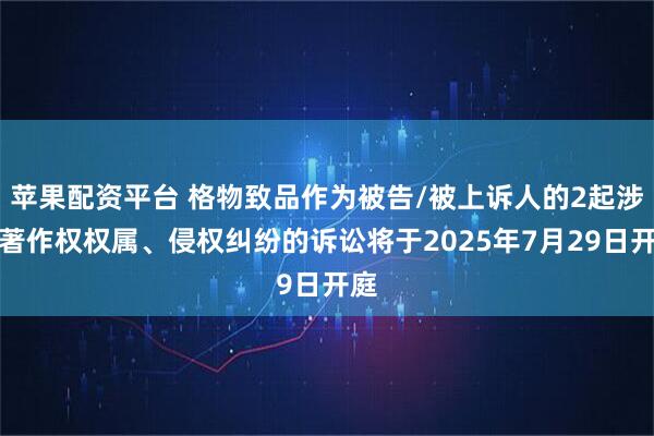 苹果配资平台 格物致品作为被告/被上诉人的2起涉及著作权权属、侵权纠纷的诉讼将于2025年7月29日开庭