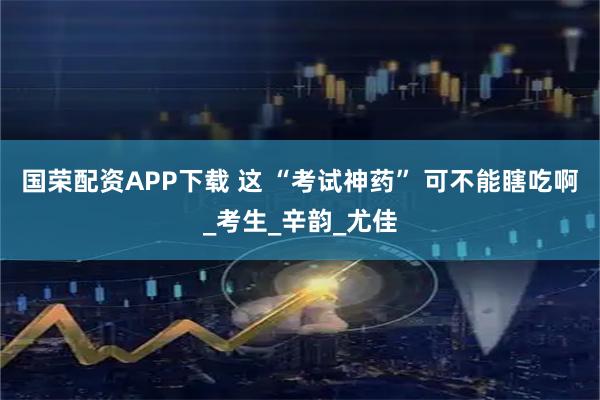 国荣配资APP下载 这 “考试神药” 可不能瞎吃啊_考生_辛韵_尤佳