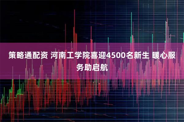 策略通配资 河南工学院喜迎4500名新生 暖心服务助启航