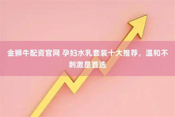 金狮牛配资官网 孕妇水乳套装十大推荐，温和不刺激是首选
