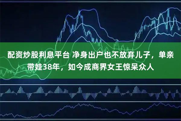 配资炒股利息平台 净身出户也不放弃儿子，单亲带娃38年，如今成商界女王惊呆众人