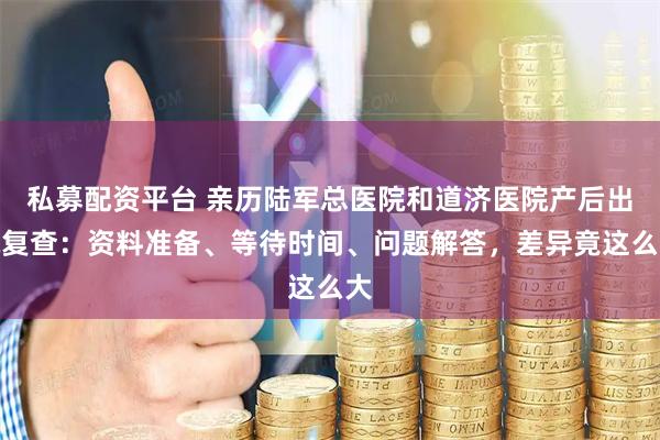 私募配资平台 亲历陆军总医院和道济医院产后出院复查：资料准备、等待时间、问题解答，差异竟这么大