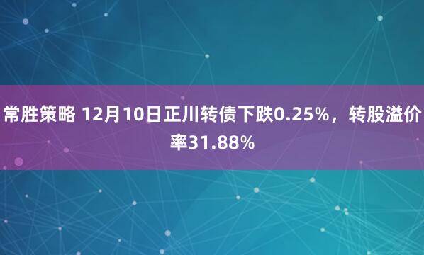常胜策略 12月10日正川转债下跌0.25%，转股溢价率31.88%