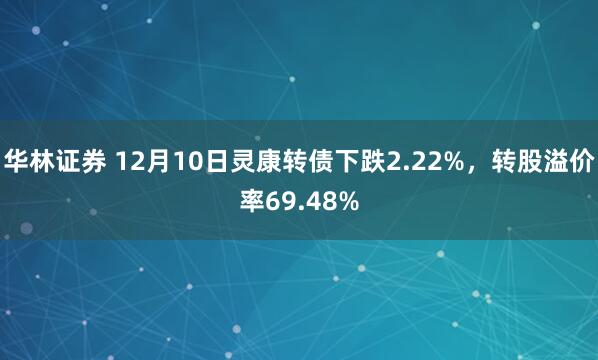 华林证券 12月10日灵康转债下跌2.22%，转股溢价率69.48%