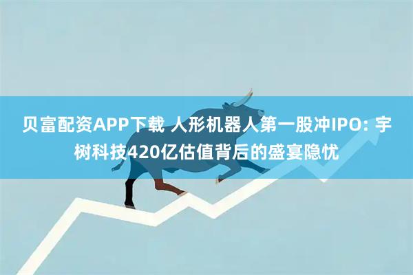 贝富配资APP下载 人形机器人第一股冲IPO: 宇树科技420亿估值背后的盛宴隐忧