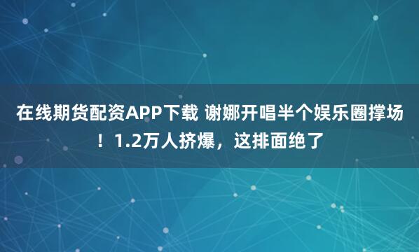 在线期货配资APP下载 谢娜开唱半个娱乐圈撑场！1.2万人挤爆，这排面绝了